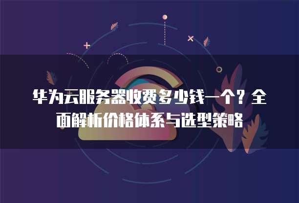 华为云服务器收费多少钱一个?全面解析价格体系与选型策略