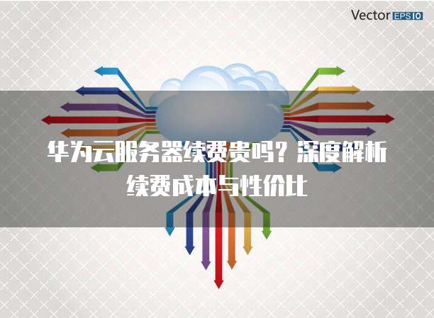 华为云服务器续费贵吗？深度解析续费成本与性价比