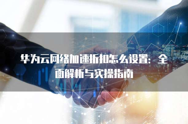 华为云网络加速折扣怎么设置：全面解析与实操指南