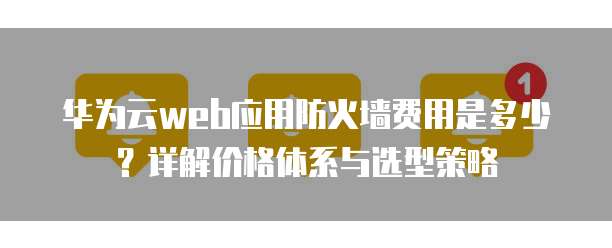 华为云web应用防火墙费用是多少?详解价格体系与选型策略