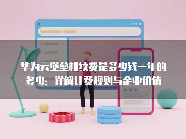 华为云堡垒机续费是多少钱一年的多少:详解计费规则与企业价值