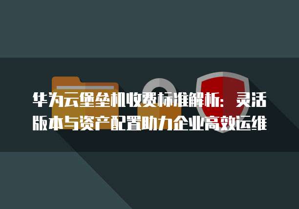 华为云堡垒机收费标准解析:灵活版本与资产配置助力企业高效运维