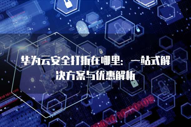 华为云安全打折在哪里:一站式解决方案与优惠解析