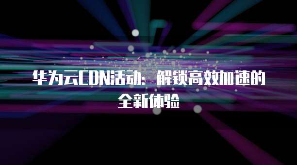 华为云CDN活动:解锁高效加速的全新体验