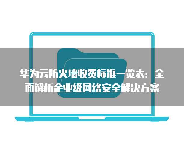 华为云防火墙收费标准一览表：全面解析企业级网络安全解决方案