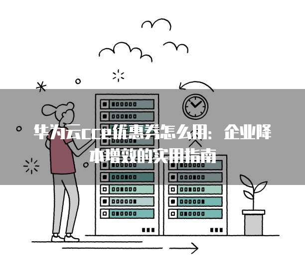 华为云cce优惠券怎么用:企业降本增效的实用指南