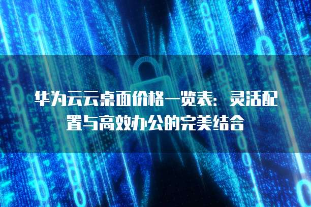 华为云云桌面价格一览表:灵活配置与高效办公的完美结合