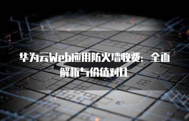 华为云Web应用防火墙收费:全面解析与价值对比