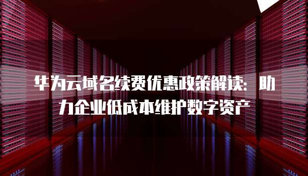 华为云域名续费优惠政策解读:助力企业低成本维护数字资产