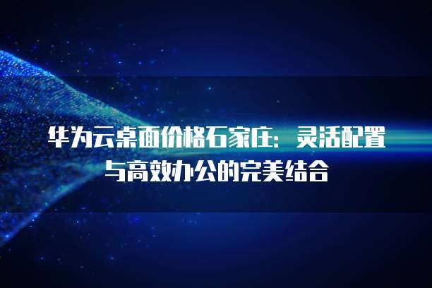 华为云桌面价格石家庄:灵活配置与高效办公的完美结合