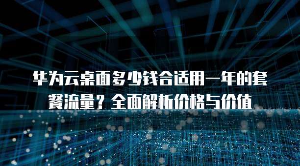 华为云桌面多少钱合适用一年的套餐流量?全面解析价格与价值