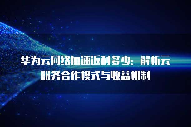 华为云网络加速返利多少:解析云服务合作模式与收益机制