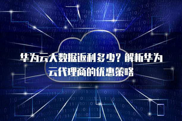 华为云大数据返利多少?解析华为云代理商的优惠策略