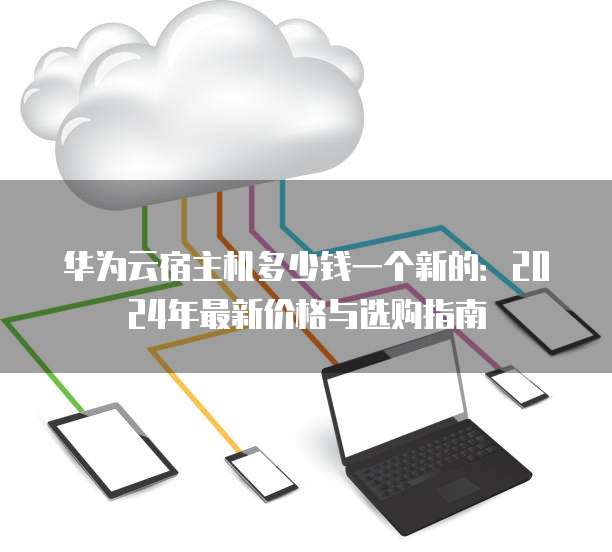 华为云宿主机多少钱一个新的:2024年最新价格与选购指南