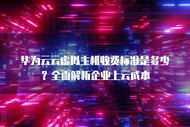 华为云云虚拟主机收费标准是多少?全面解析企业上云成本
