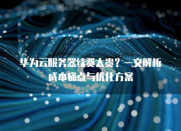 华为云服务器续费太贵?一文解析成本痛点与优化方案