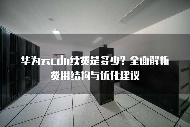 华为云cdn续费是多少?全面解析费用结构与优化建议