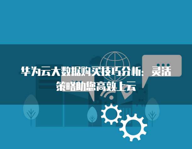 华为云大数据购买技巧分析:灵活策略助您高效上云