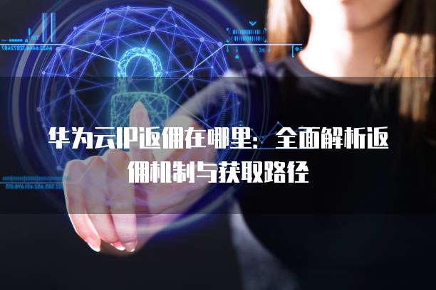 华为云IP返佣在哪里:全面解析返佣机制与获取路径