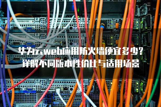 华为云web应用防火墙便宜多少?详解不同版本性价比与适用场景