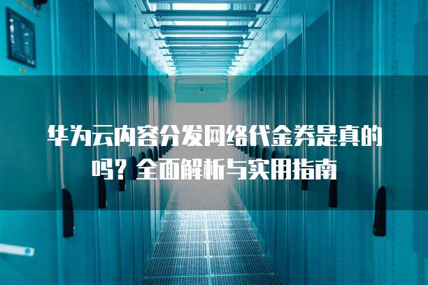 华为云内容分发网络代金券是真的吗？全面解析与实用指南