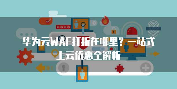 华为云WAF打折在哪里？一站式上云优惠全解析