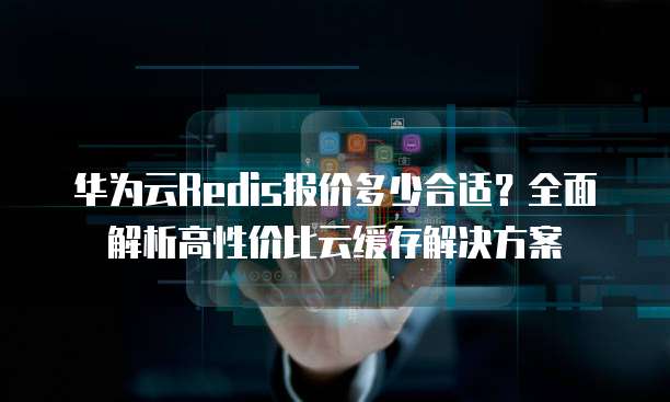 华为云Redis报价多少合适?全面解析高性价比云缓存解决方案