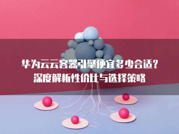 华为云云容器引擎便宜多少合适？深度解析性价比与选择策略