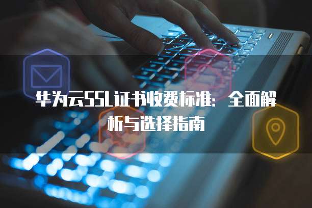 华为云SSL证书收费标准:全面解析与选择指南