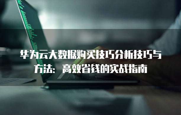 华为云大数据购买技巧分析技巧与方法：高效省钱的实战指南
