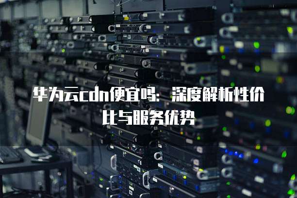 华为云cdn便宜吗:深度解析性价比与服务优势