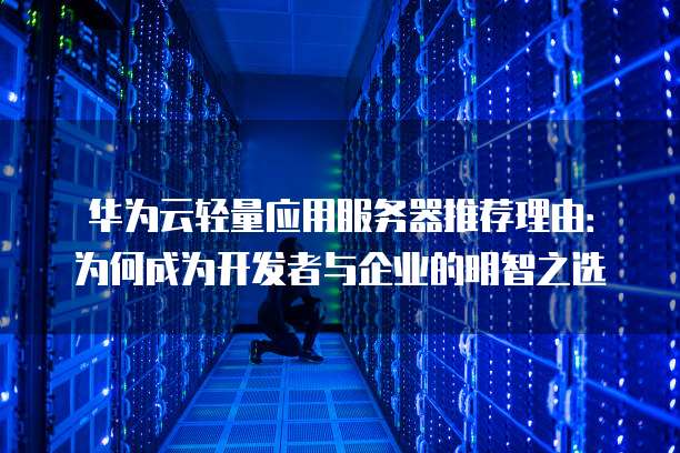 华为云轻量应用服务器推荐理由:为何成为开发者与企业的明智之选