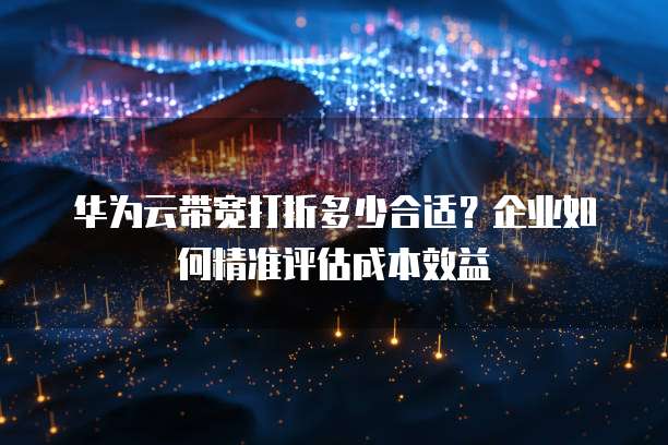 华为云带宽打折多少合适?企业如何精准评估成本效益