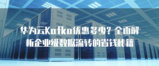华为云Kafka优惠多少?全面解析企业级数据流转的省钱秘籍