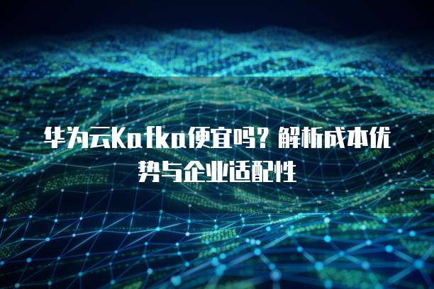 华为云Kafka便宜吗?解析成本优势与企业适配性