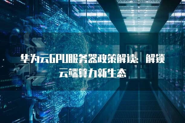 华为云GPU服务器政策解读:解锁云端算力新生态