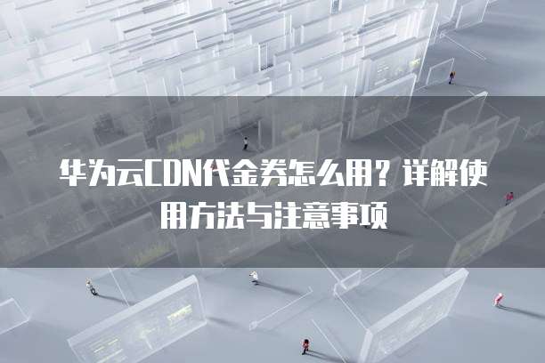 华为云CDN代金券怎么用?详解使用方法与注意事项