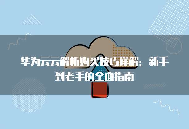 华为云云解析购买技巧详解:新手到老手的全面指南