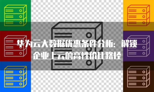 华为云大数据优惠条件分析:解锁企业上云的高性价比路径