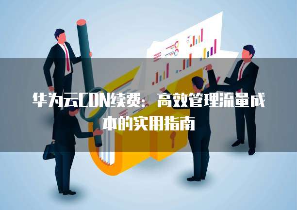 华为云CDN续费：高效管理流量成本的实用指南