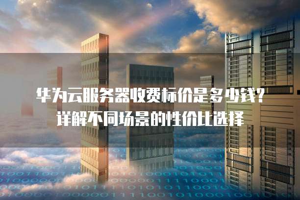 华为云服务器收费标价是多少钱?详解不同场景的性价比选择