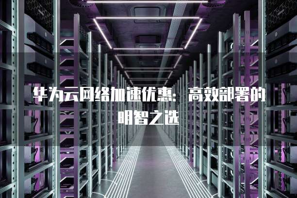 华为云网络加速优惠：高效部署的明智之选