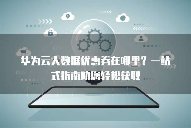 华为云大数据优惠券在哪里?一站式指南助您轻松获取