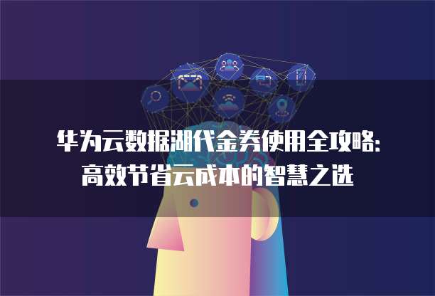 华为云数据湖代金券使用全攻略:高效节省云成本的智慧之选