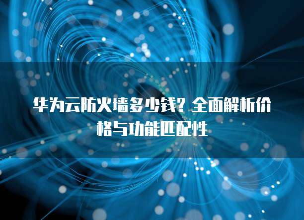华为云防火墙多少钱?全面解析价格与功能匹配性
