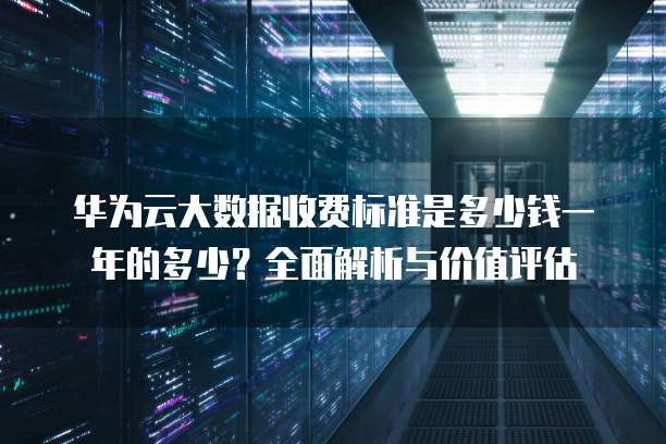 华为云大数据收费标准是多少钱一年的多少?全面解析与价值评估