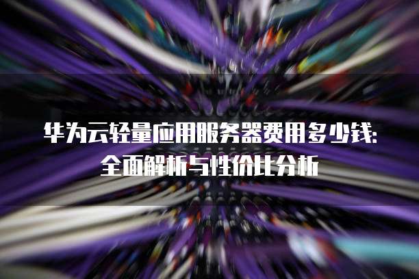华为云轻量应用服务器费用多少钱:全面解析与性价比分析