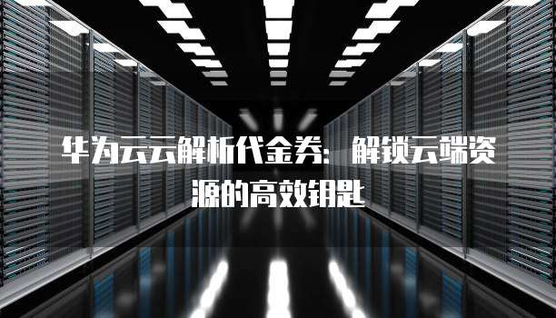 华为云云解析代金券:解锁云端资源的高效钥匙