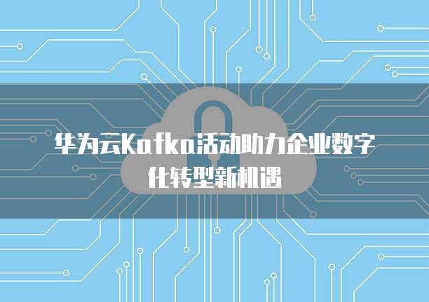 华为云Kafka活动助力企业数字化转型新机遇