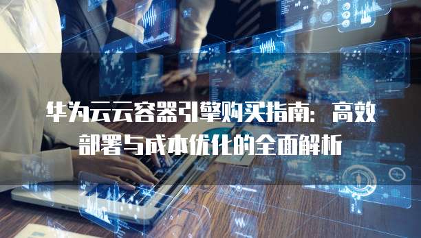 华为云云容器引擎购买指南:高效部署与成本优化的全面解析